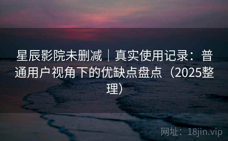 星辰影院未删减｜真实使用记录：普通用户视角下的优缺点盘点（2025整理）