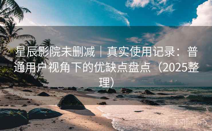 星辰影院未删减｜真实使用记录：普通用户视角下的优缺点盘点（2025整理）
