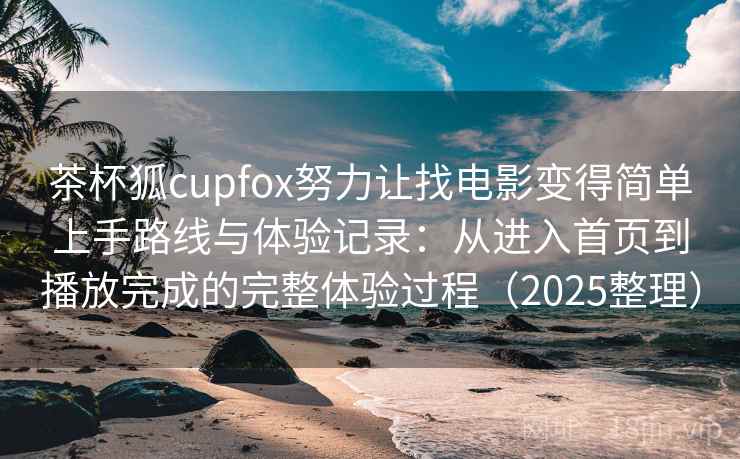茶杯狐cupfox努力让找电影变得简单上手路线与体验记录：从进入首页到播放完成的完整体验过程（2025整理）