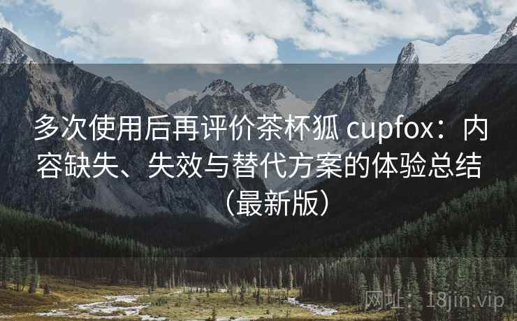 多次使用后再评价茶杯狐 cupfox:内容缺失、失效与替代方案的体验总结(最新版) 多次使用后再评价茶杯狐 cupfox:内容缺失、失效与替代方案的体验总结(最新版)
