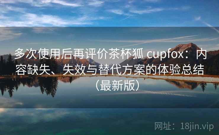 多次使用后再评价茶杯狐 cupfox:内容缺失、失效与替代方案的体验总结(最新版) 多次使用后再评价茶杯狐 cupfox:内容缺失、失效与替代方案的体验总结(最新版)