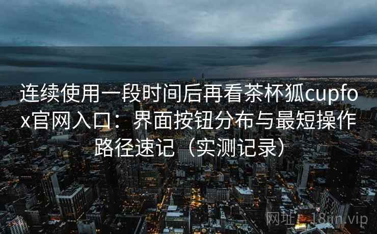 连续使用一段时间后再看茶杯狐cupfox官网入口:界面按钮分布与最短操作路径速记(实测记录) 连续使用一段时间后再看茶杯狐cupfox官网入口:界面按钮分布与最短操作路径速记(实测记录)