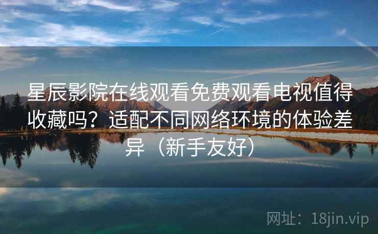 星辰影院在线观看免费观看电视值得收藏吗？适配不同网络环境的体验差异（新手友好）