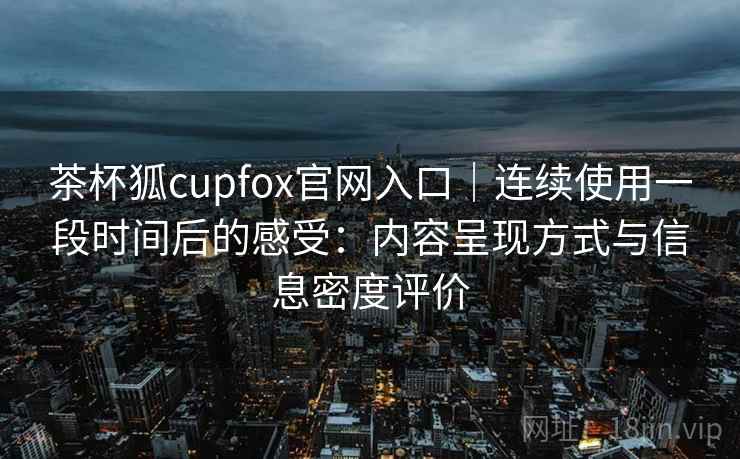 茶杯狐cupfox官网入口｜连续使用一段时间后的感受：内容呈现方式与信息密度评价