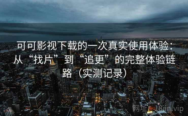 可可影视下载的一次真实使用体验：从“找片”到“追更”的完整体验链路（实测记录）