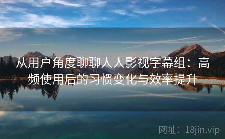 从用户角度聊聊人人影视字幕组：高频使用后的习惯变化与效率提升
