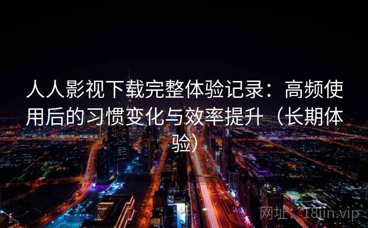 人人影视下载完整体验记录：高频使用后的习惯变化与效率提升（长期体验）