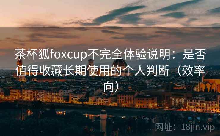 茶杯狐foxcup不完全体验说明：是否值得收藏长期使用的个人判断（效率向）