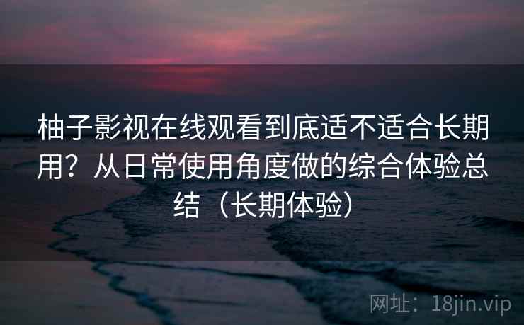 柚子影视在线观看到底适不适合长期用？从日常使用角度做的综合体验总结（长期体验）