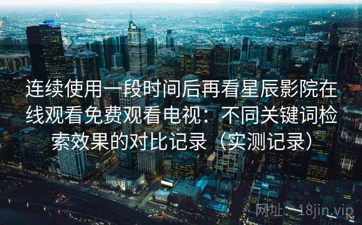 连续使用一段时间后再看星辰影院在线观看免费观看电视：不同关键词检索效果的对比记录（实测记录）