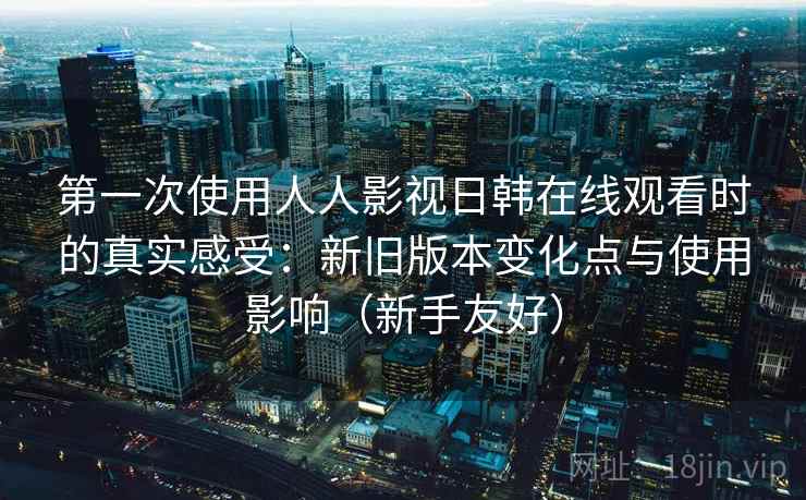 第一次使用人人影视日韩在线观看时的真实感受：新旧版本变化点与使用影响（新手友好）