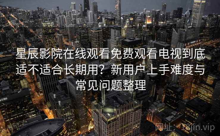 星辰影院在线观看免费观看电视到底适不适合长期用？新用户上手难度与常见问题整理