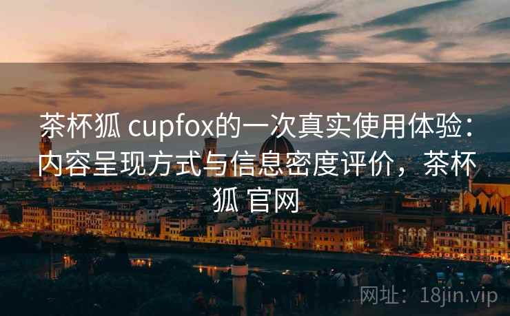 茶杯狐 cupfox的一次真实使用体验：内容呈现方式与信息密度评价，茶杯狐 官网