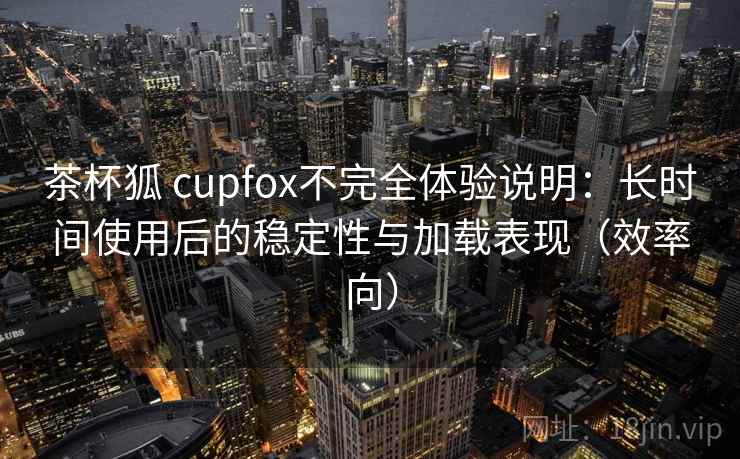 茶杯狐 cupfox不完全体验说明：长时间使用后的稳定性与加载表现（效率向）