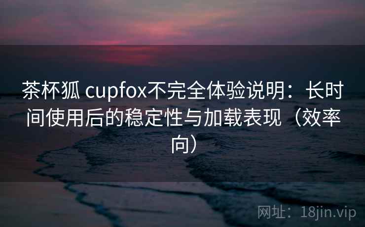 茶杯狐 cupfox不完全体验说明：长时间使用后的稳定性与加载表现（效率向）