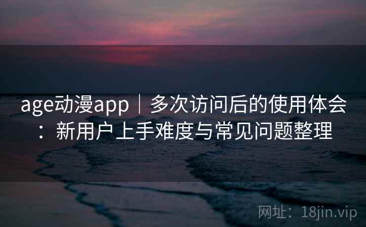 age动漫app｜多次访问后的使用体会：新用户上手难度与常见问题整理
