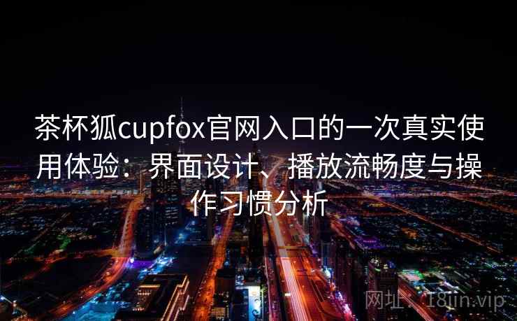 茶杯狐cupfox官网入口的一次真实使用体验：界面设计、播放流畅度与操作习惯分析