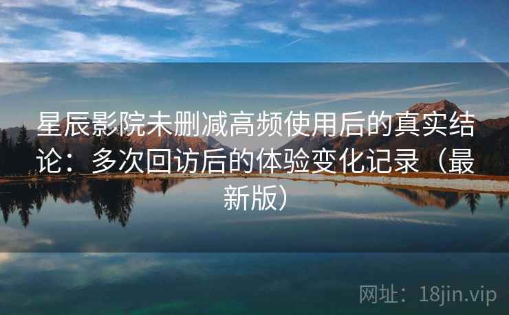 星辰影院未删减高频使用后的真实结论：多次回访后的体验变化记录（最新版）