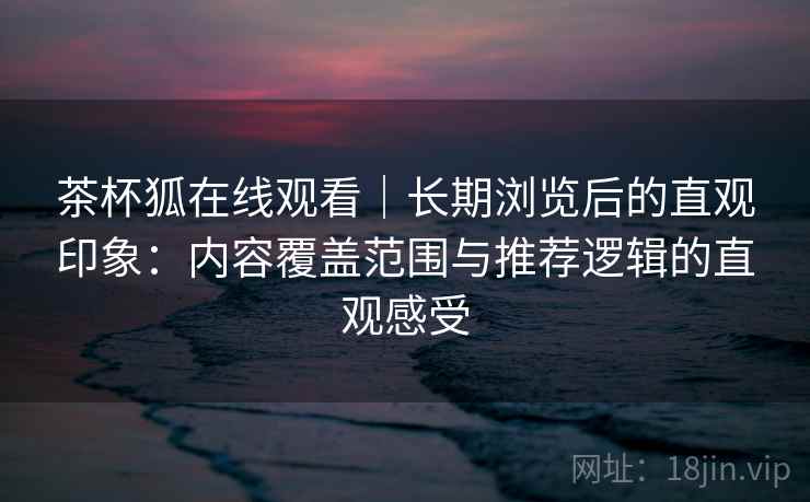 茶杯狐在线观看｜长期浏览后的直观印象：内容覆盖范围与推荐逻辑的直观感受