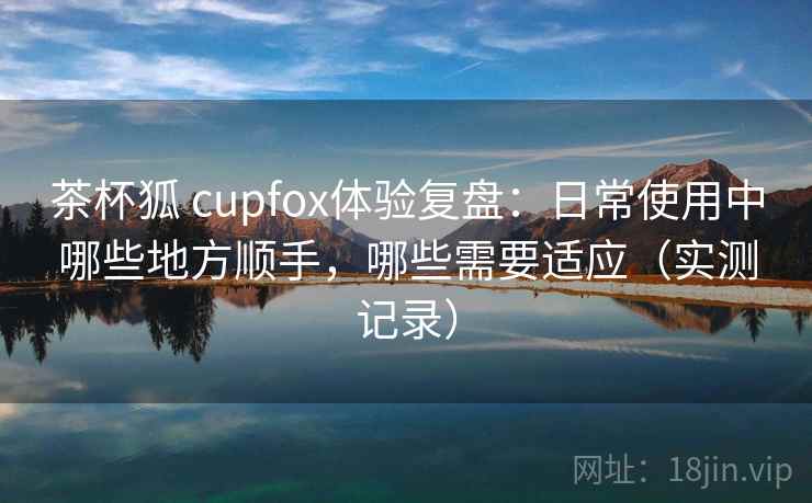 茶杯狐 cupfox体验复盘:日常使用中哪些地方顺手,哪些需要适应(实测记录) 茶杯狐 cupfox体验复盘:日常使用中哪些地方顺手,哪些需要适应(实测记录)
