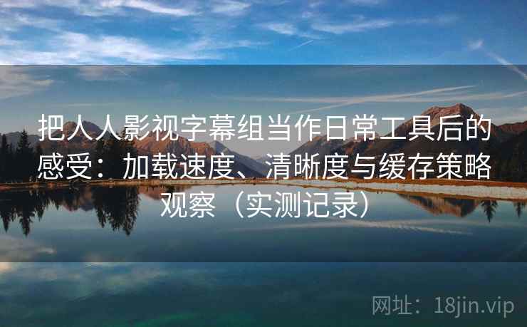 把人人影视字幕组当作日常工具后的感受:加载速度、清晰度与缓存策略观察(实测记录) 把人人影视字幕组当作日常工具后的感受:加载速度、清晰度与缓存策略观察(实测记录)