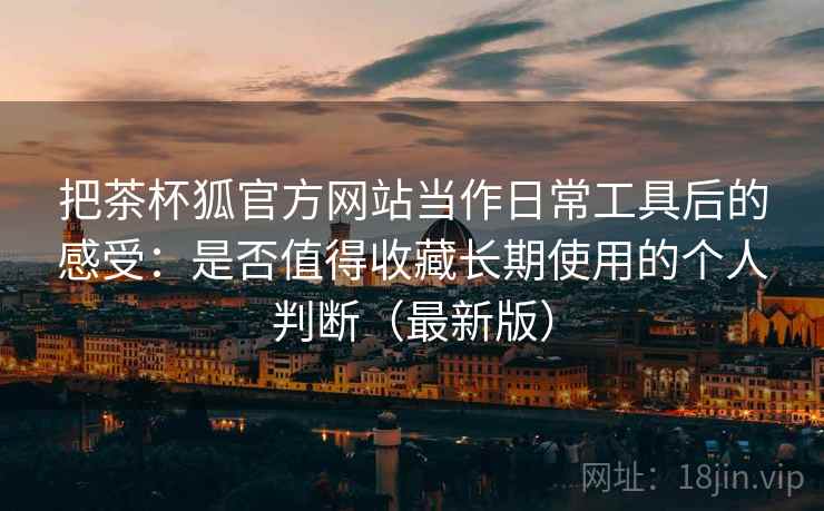把茶杯狐官方网站当作日常工具后的感受:是否值得收藏长期使用的个人判断(最新版) 把茶杯狐官方网站当作日常工具后的感受:是否值得收藏长期使用的个人判断(最新版)