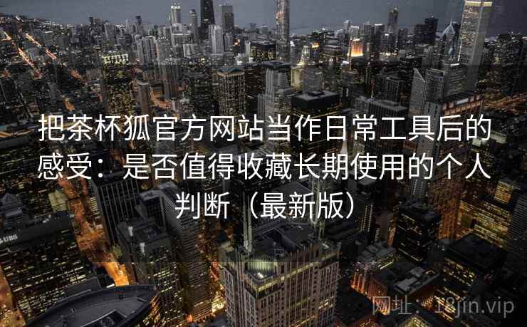 把茶杯狐官方网站当作日常工具后的感受:是否值得收藏长期使用的个人判断(最新版) 把茶杯狐官方网站当作日常工具后的感受:是否值得收藏长期使用的个人判断(最新版)