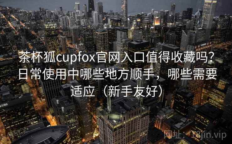 茶杯狐cupfox官网入口值得收藏吗?日常使用中哪些地方顺手,哪些需要适应(新手友好) 茶杯狐cupfox官网入口值得收藏吗?日常使用中哪些地方顺手,哪些需要适应(新手友好)