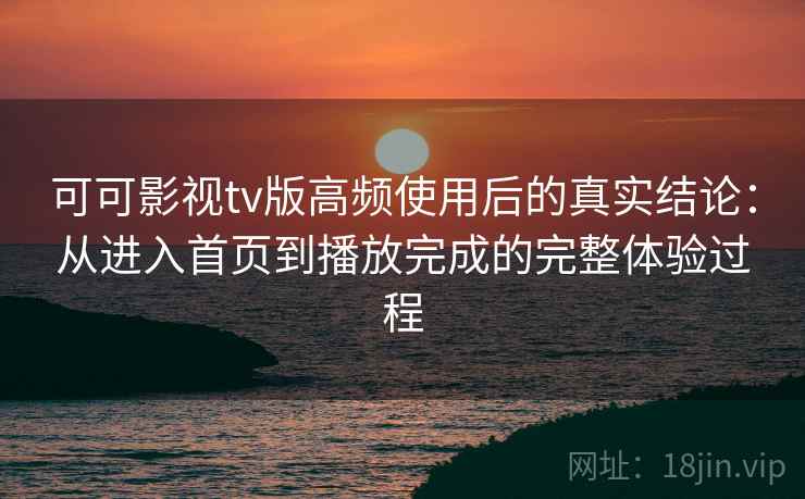 可可影视tv版高频使用后的真实结论：从进入首页到播放完成的完整体验过程