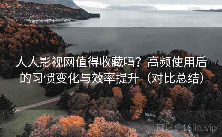 人人影视网值得收藏吗？高频使用后的习惯变化与效率提升（对比总结）
