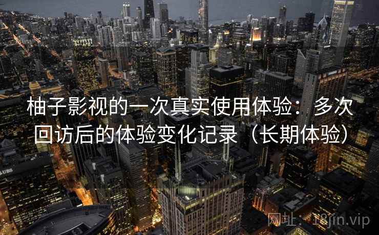 柚子影视的一次真实使用体验:多次回访后的体验变化记录(长期体验) 柚子影视的一次真实使用体验:多次回访后的体验变化记录(长期体验)