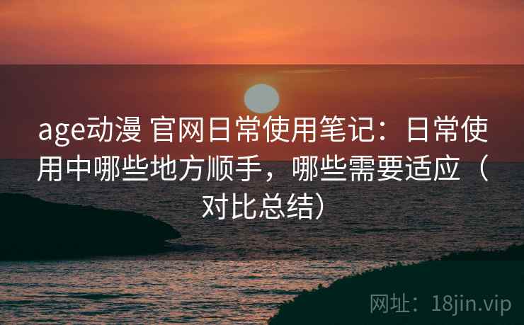 age动漫 官网日常使用笔记：日常使用中哪些地方顺手，哪些需要适应（对比总结）