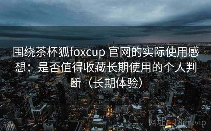 围绕茶杯狐foxcup 官网的实际使用感想：是否值得收藏长期使用的个人判断（长期体验）