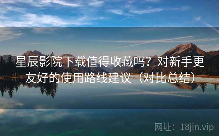 星辰影院下载值得收藏吗？对新手更友好的使用路线建议（对比总结）