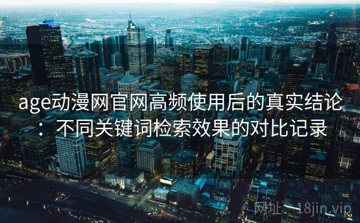 age动漫网官网高频使用后的真实结论:不同关键词检索效果的对比记录 age动漫网官网高频使用后的真实结论:不同关键词检索效果的对比记录