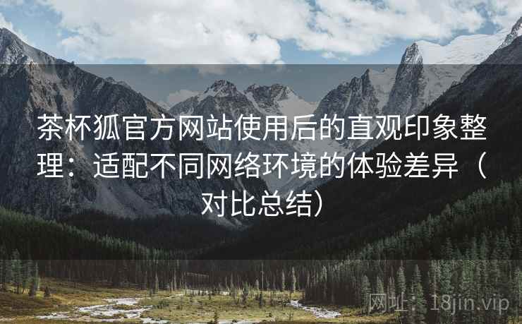 茶杯狐官方网站使用后的直观印象整理:适配不同网络环境的体验差异(对比总结) 茶杯狐官方网站使用后的直观印象整理:适配不同网络环境的体验差异(对比总结)