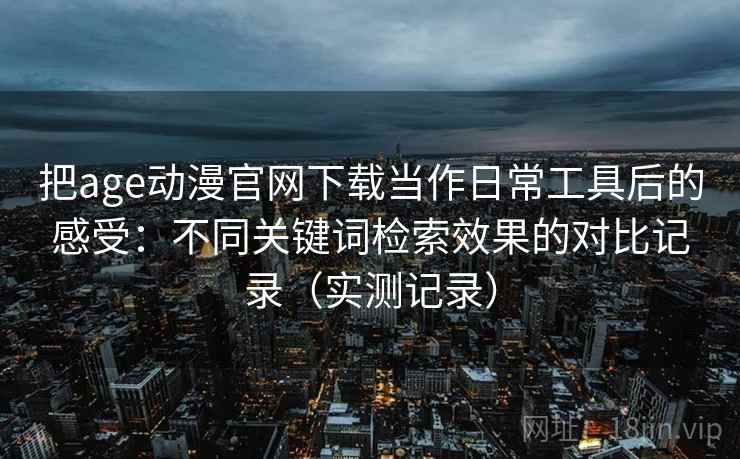 把age动漫官网下载当作日常工具后的感受:不同关键词检索效果的对比记录(实测记录) 把age动漫官网下载当作日常工具后的感受:不同关键词检索效果的对比记录(实测记录)