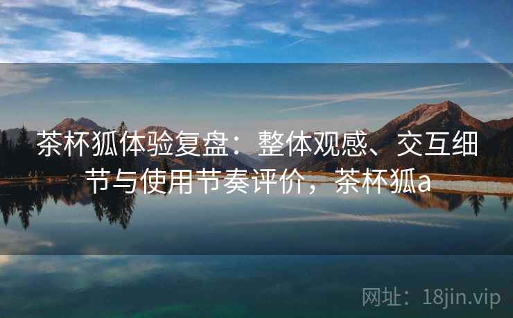 茶杯狐体验复盘:整体观感、交互细节与使用节奏评价,茶杯狐a 茶杯狐体验复盘:整体观感、交互细节与使用节奏评价,茶杯狐a